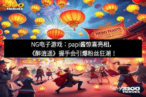 NG电子游戏：papi酱惊喜亮相，《醉逍遥》握手会引爆粉丝狂潮！